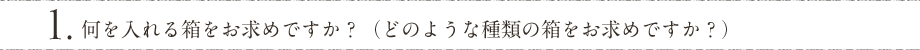 1. 何を入れる箱をお求めですか？（どのような種類の箱をお求めですか？）