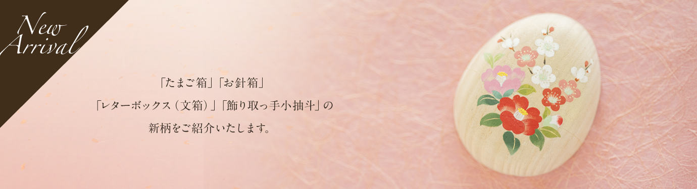 「たまご箱」「お針箱」「レターボックス（文箱）」「飾り取っ手小抽斗」の新柄をご紹介いたします。